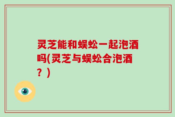 灵芝能和蜈蚣一起泡酒吗(灵芝与蜈蚣合泡酒？)