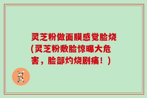灵芝粉做面膜感觉脸烧(灵芝粉敷脸惊曝大危害,脸部灼烧剧痛!)-第1张图片-灵芝大师 灵芝粉做面膜感觉脸烧(灵芝粉敷脸惊曝大危害,脸部灼烧剧痛!)-第1张图片-灵芝大师