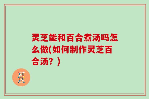 灵芝能和百合煮汤吗怎么做(如何制作灵芝百合汤?)-第1张图片-灵芝大师 灵芝能和百合煮汤吗怎么做(如何制作灵芝百合汤?)-第1张图片-灵芝大师