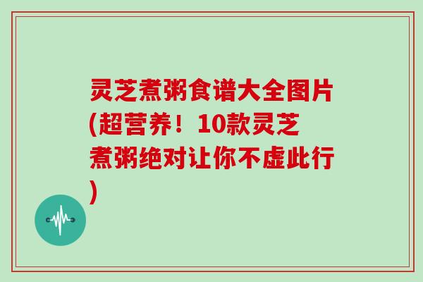 灵芝煮粥食谱大全图片(超营养！10款灵芝煮粥绝对让你不虚此行)