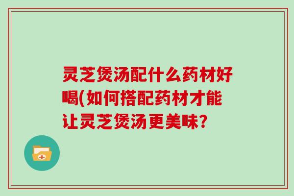 灵芝煲汤配什么药材好喝(如何搭配药材才能让灵芝煲汤更美味？