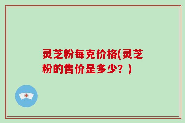 灵芝粉每克价格(灵芝粉的售价是多少？)