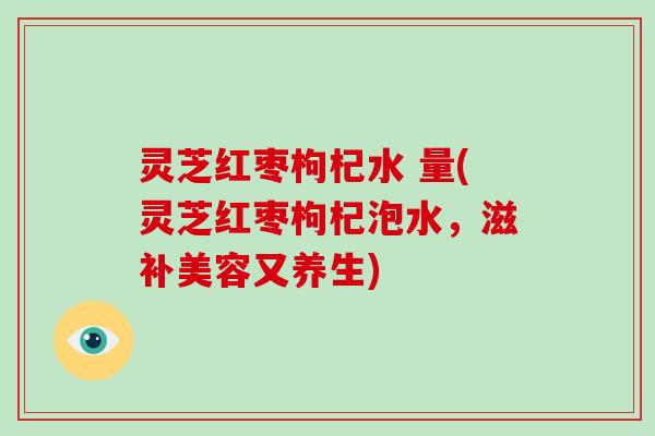 灵芝红枣枸杞水 量(灵芝红枣枸杞泡水，滋补美容又养生)