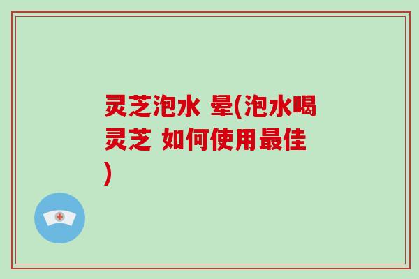 灵芝泡水 晕(泡水喝灵芝 如何使用最佳 )