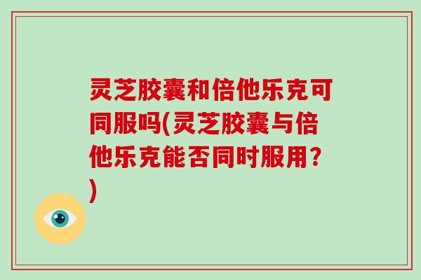 灵芝胶囊和倍他乐克可同服吗(灵芝胶囊与倍他乐克能否同时服用？)