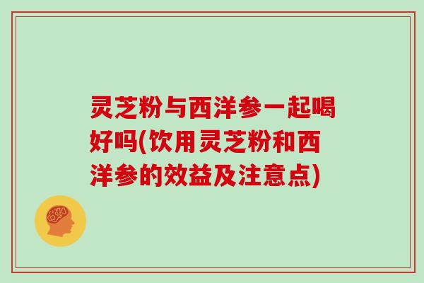 灵芝粉与西洋参一起喝好吗(饮用灵芝粉和西洋参的效益及注意点)