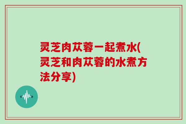 灵芝肉苁蓉一起煮水(灵芝和肉苁蓉的水煮方法分享)