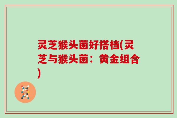 灵芝猴头菌好搭档(灵芝与猴头菌：黄金组合)
