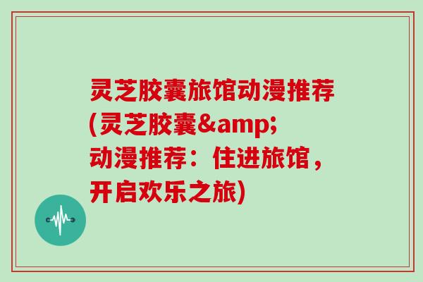灵芝胶囊旅馆动漫推荐(灵芝胶囊&动漫推荐：住进旅馆，开启欢乐之旅)