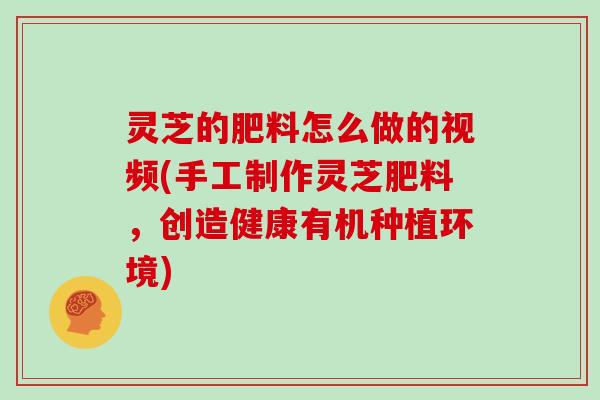 灵芝的肥料怎么做的视频(手工制作灵芝肥料，创造健康有机种植环境)