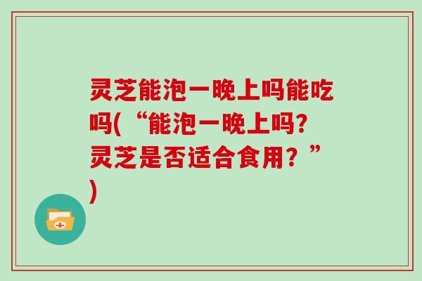 灵芝能泡一晚上吗能吃吗(“能泡一晚上吗？灵芝是否适合食用？”)