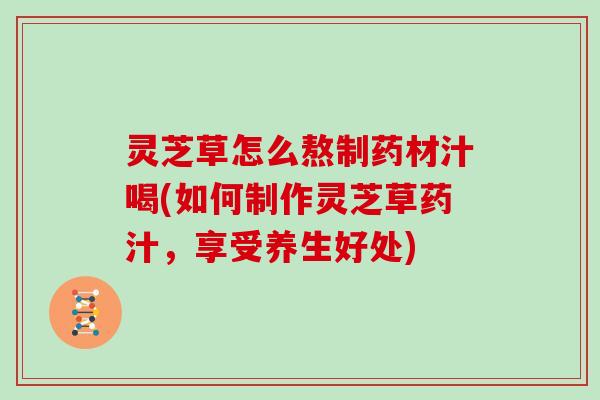 灵芝草怎么熬制药材汁喝(如何制作灵芝草药汁，享受养生好处)-第1张图片-灵芝大师