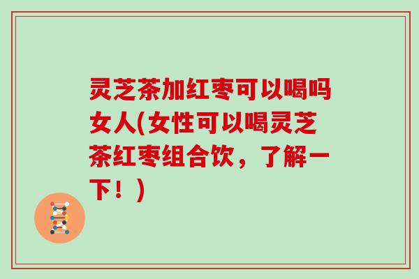 灵芝茶加红枣可以喝吗女人(女性可以喝灵芝茶红枣组合饮，了解一下！)