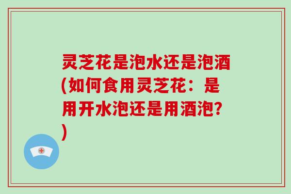 灵芝花是泡水还是泡酒(如何食用灵芝花：是用开水泡还是用酒泡？)