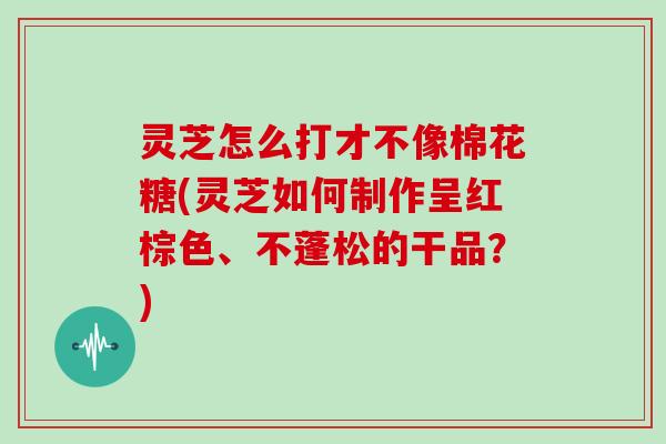 灵芝怎么打才不像棉花糖(灵芝如何制作呈红棕色、不蓬松的干品？)