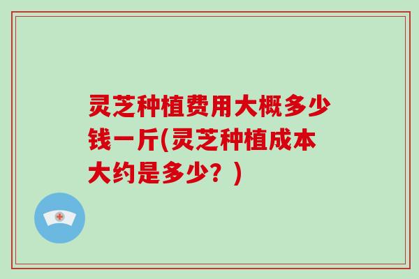 灵芝种植费用大概多少钱一斤(灵芝种植成本大约是多少？)
