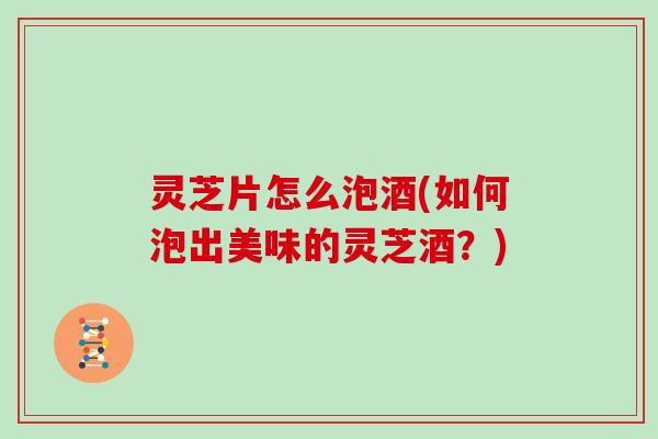 灵芝片怎么泡酒(如何泡出美味的灵芝酒？)