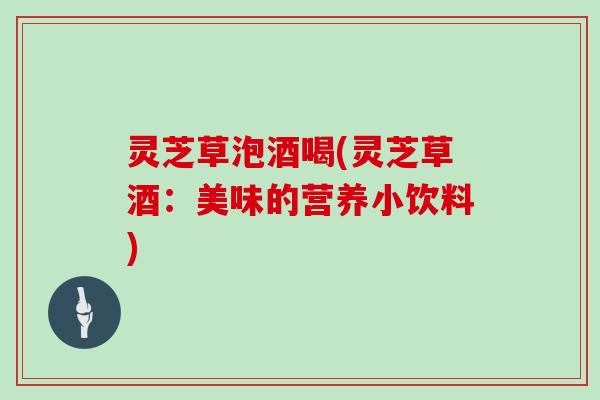 灵芝草泡酒喝(灵芝草酒：美味的营养小饮料)