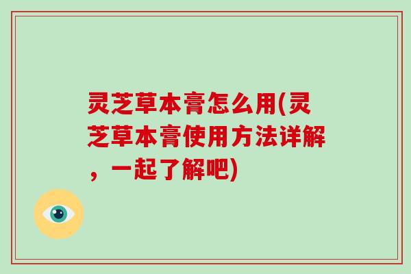 灵芝草本膏怎么用(灵芝草本膏使用方法详解，一起了解吧)