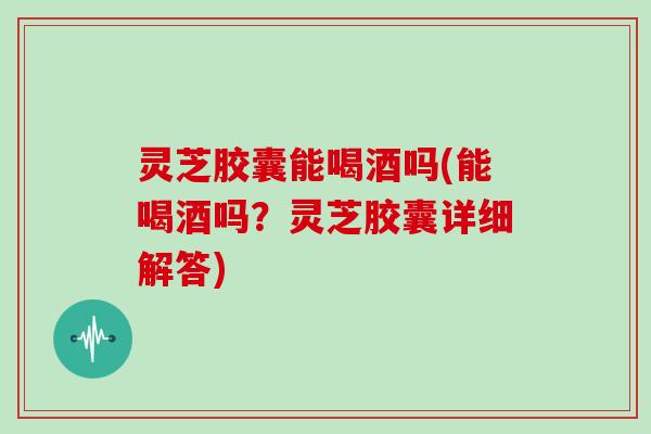灵芝胶囊能喝酒吗(能喝酒吗？灵芝胶囊详细解答)