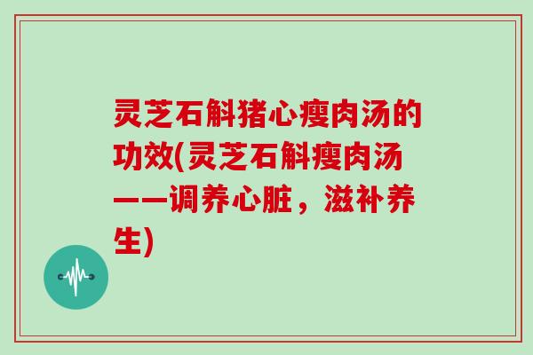 灵芝石斛猪心瘦肉汤的功效(灵芝石斛瘦肉汤——调养心脏，滋补养生)
