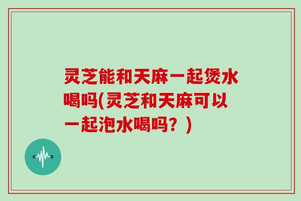 灵芝能和天麻一起煲水喝吗(灵芝和天麻可以一起泡水喝吗？)