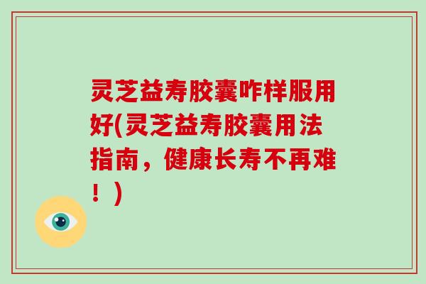 灵芝益寿胶囊咋样服用好(灵芝益寿胶囊用法指南，健康长寿不再难！)