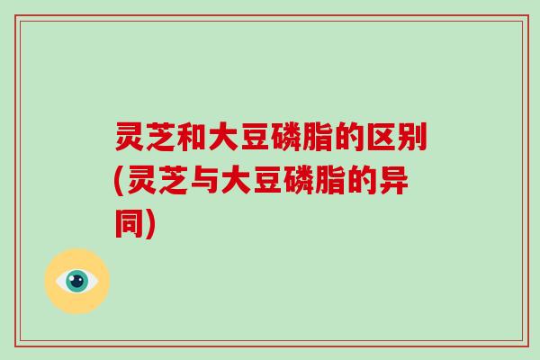 灵芝和大豆磷脂的区别(灵芝与大豆磷脂的异同)