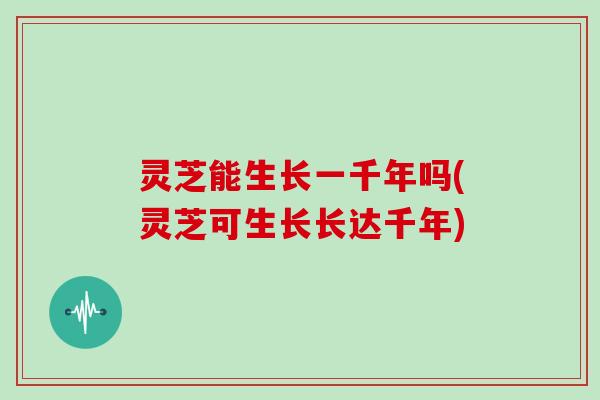 灵芝能生长一千年吗(灵芝可生长长达千年)