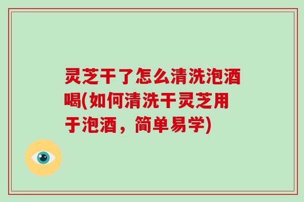 灵芝干了怎么清洗泡酒喝(如何清洗干灵芝用于泡酒，简单易学)