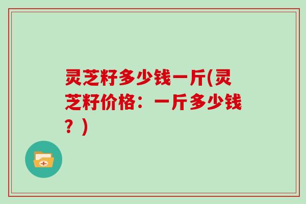 灵芝籽多少钱一斤(灵芝籽价格：一斤多少钱？)