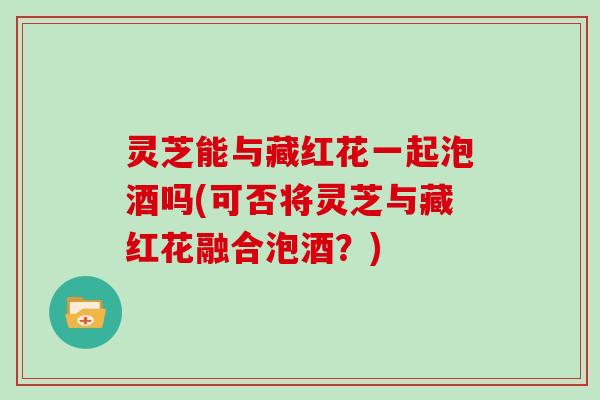 灵芝能与藏红花一起泡酒吗(可否将灵芝与藏红花融合泡酒？)