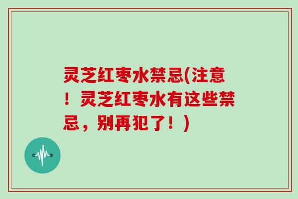 灵芝红枣水禁忌(注意！灵芝红枣水有这些禁忌，别再犯了！)