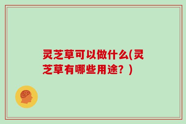 灵芝草可以做什么(灵芝草有哪些用途？)