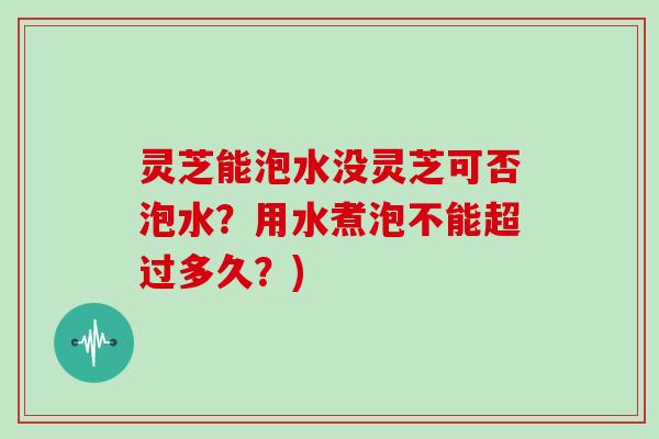 灵芝能泡水没灵芝可否泡水？用水煮泡不能超过多久？)