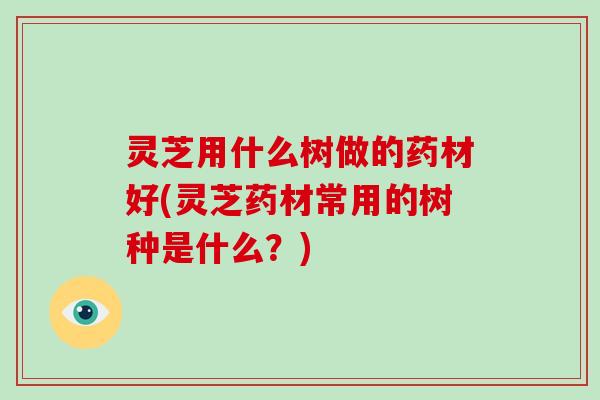 灵芝用什么树做的药材好(灵芝药材常用的树种是什么？)