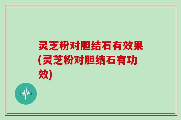 灵芝粉对胆结石有效果(灵芝粉对胆结石有功效)