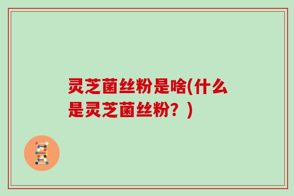 灵芝菌丝粉是啥(什么是灵芝菌丝粉？)