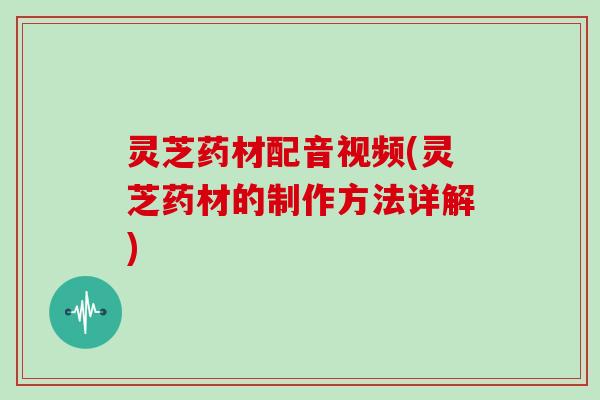 灵芝药材配音视频(灵芝药材的制作方法详解)