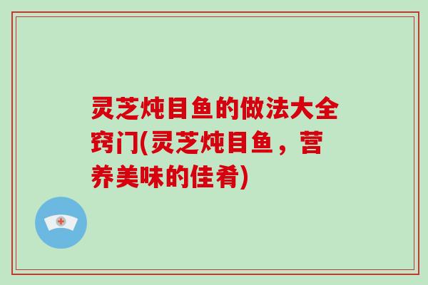 灵芝炖目鱼的做法大全窍门(灵芝炖目鱼，营养美味的佳肴)