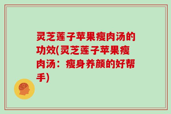 灵芝莲子苹果瘦肉汤的功效(灵芝莲子苹果瘦肉汤：瘦身养颜的好帮手)
