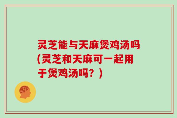 灵芝能与天麻煲鸡汤吗(灵芝和天麻可一起用于煲鸡汤吗？)