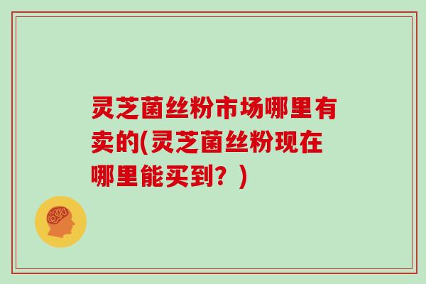 灵芝菌丝粉市场哪里有卖的(灵芝菌丝粉现在哪里能买到？)-第1张图片-灵芝大师