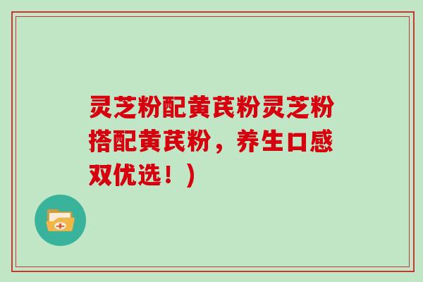 灵芝粉配黄芪粉灵芝粉搭配黄芪粉，养生口感双优选！)