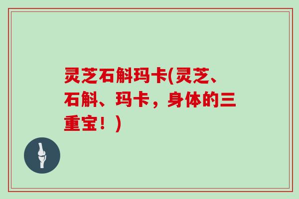 灵芝石斛玛卡(灵芝、石斛、玛卡，身体的三重宝！)