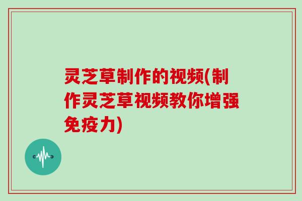 灵芝草制作的视频(制作灵芝草视频教你增强免疫力)