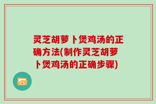 灵芝胡萝卜煲鸡汤的正确方法(制作灵芝胡萝卜煲鸡汤的正确步骤)