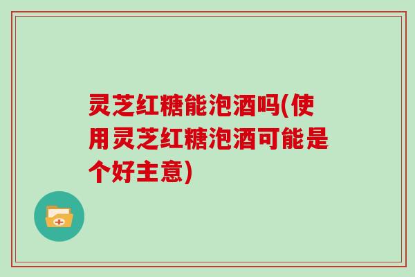 灵芝红糖能泡酒吗(使用灵芝红糖泡酒可能是个好主意)