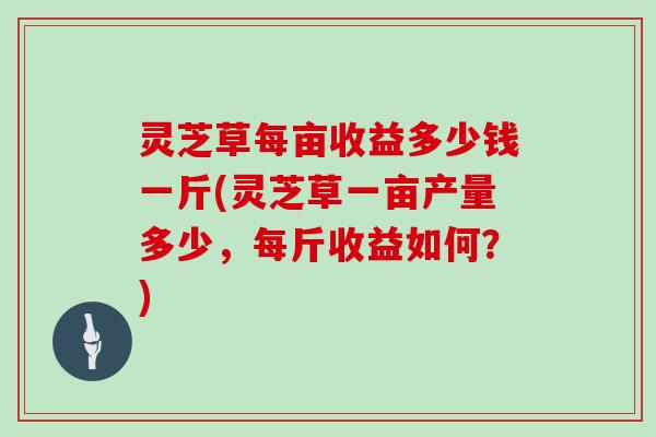 灵芝草每亩收益多少钱一斤(灵芝草一亩产量多少，每斤收益如何？)