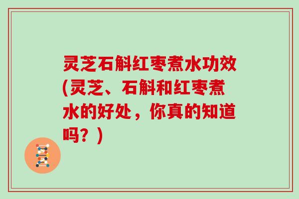 灵芝石斛红枣煮水功效(灵芝、石斛和红枣煮水的好处，你真的知道吗？)